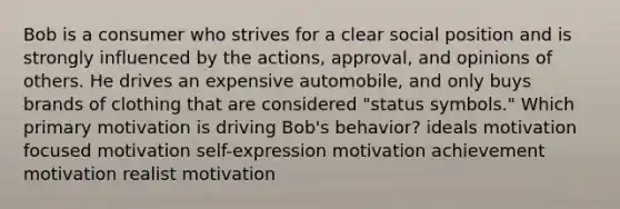 Bob is a consumer who strives for a clear social position and is strongly influenced by the actions, approval, and opinions of others. He drives an expensive automobile, and only buys brands of clothing that are considered "status symbols." Which primary motivation is driving Bob's behavior? ideals motivation focused motivation self-expression motivation achievement motivation realist motivation