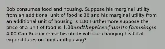 Bob consumes food and housing. Suppose his marginal utility from an additional unit of food is 30 and his marginal utility from an additional unit of housing is 180 Furthermore,suppose the price of a unit of food is 1.00 and the price of a unit of housing is4.00 Can Bob increase his utility without changing his total expenditures on food and​housing?