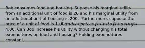 Bob consumes food and housing. Suppose his marginal utility from an additional unit of food is 20 and his marginal utility from an additional unit of housing is 200. ​ Furthermore, suppose the price of a unit of food is ​1.00 and the price of a unit of housing is ​4.00. Can Bob increase his utility without changing his total expenditures on food and​ housing? Holding expenditures​ constant,