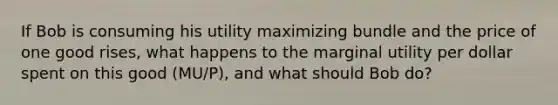 If Bob is consuming his utility maximizing bundle and the price of one good rises, what happens to the marginal utility per dollar spent on this good (MU/P), and what should Bob do?