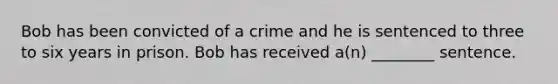 Bob has been convicted of a crime and he is sentenced to three to six years in prison. Bob has received a(n) ________ sentence.