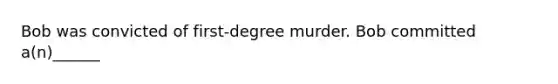 Bob was convicted of first-degree murder. Bob committed a(n)______