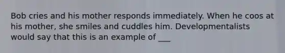 Bob cries and his mother responds immediately. When he coos at his mother, she smiles and cuddles him. Developmentalists would say that this is an example of ___