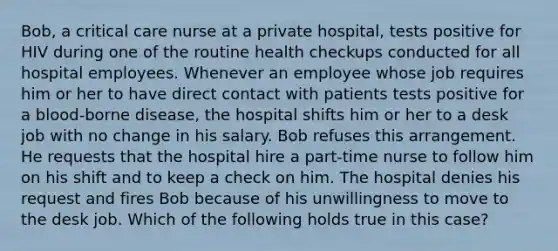 Bob, a critical care nurse at a private hospital, tests positive for HIV during one of the routine health checkups conducted for all hospital employees. Whenever an employee whose job requires him or her to have direct contact with patients tests positive for a blood-borne disease, the hospital shifts him or her to a desk job with no change in his salary. Bob refuses this arrangement. He requests that the hospital hire a part-time nurse to follow him on his shift and to keep a check on him. The hospital denies his request and fires Bob because of his unwillingness to move to the desk job. Which of the following holds true in this case?