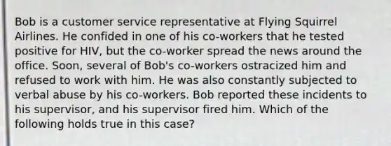 Bob is a customer service representative at Flying Squirrel Airlines. He confided in one of his co-workers that he tested positive for HIV, but the co-worker spread the news around the office. Soon, several of Bob's co-workers ostracized him and refused to work with him. He was also constantly subjected to verbal abuse by his co-workers. Bob reported these incidents to his supervisor, and his supervisor fired him. Which of the following holds true in this case?