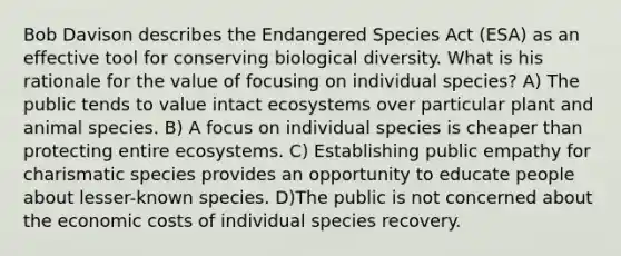 Bob Davison describes the Endangered Species Act (ESA) as an effective tool for conserving biological diversity. What is his rationale for the value of focusing on individual species? A) The public tends to value intact ecosystems over particular plant and animal species. B) A focus on individual species is cheaper than protecting entire ecosystems. C) Establishing public empathy for charismatic species provides an opportunity to educate people about lesser-known species. D)The public is not concerned about the economic costs of individual species recovery.