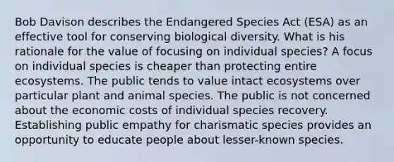 Bob Davison describes the Endangered Species Act (ESA) as an effective tool for conserving biological diversity. What is his rationale for the value of focusing on individual species? A focus on individual species is cheaper than protecting entire ecosystems. The public tends to value intact ecosystems over particular plant and animal species. The public is not concerned about the economic costs of individual species recovery. Establishing public empathy for charismatic species provides an opportunity to educate people about lesser-known species.