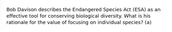 Bob Davison describes the Endangered Species Act (ESA) as an effective tool for conserving biological diversity. What is his rationale for the value of focusing on individual species? (a)