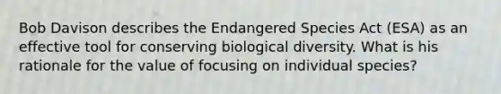 Bob Davison describes the Endangered Species Act (ESA) as an effective tool for conserving biological diversity. What is his rationale for the value of focusing on individual species?