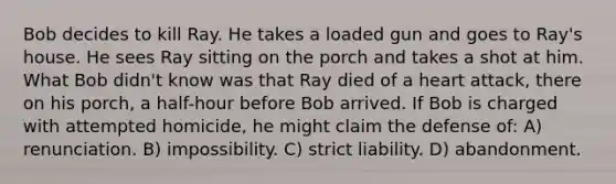 Bob decides to kill Ray. He takes a loaded gun and goes to Ray's house. He sees Ray sitting on the porch and takes a shot at him. What Bob didn't know was that Ray died of a heart attack, there on his porch, a half-hour before Bob arrived. If Bob is charged with attempted homicide, he might claim the defense of: A) renunciation. B) impossibility. C) strict liability. D) abandonment.