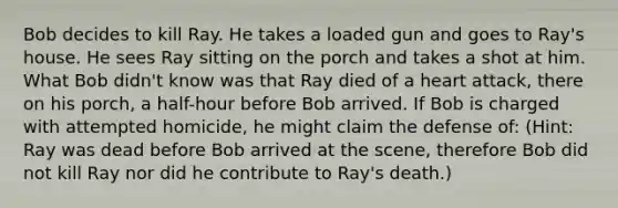 Bob decides to kill Ray. He takes a loaded gun and goes to Ray's house. He sees Ray sitting on the porch and takes a shot at him. What Bob didn't know was that Ray died of a heart attack, there on his porch, a half-hour before Bob arrived. If Bob is charged with attempted homicide, he might claim the defense of: (Hint: Ray was dead before Bob arrived at the scene, therefore Bob did not kill Ray nor did he contribute to Ray's death.)