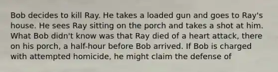 Bob decides to kill Ray. He takes a loaded gun and goes to Ray's house. He sees Ray sitting on the porch and takes a shot at him. What Bob didn't know was that Ray died of a heart attack, there on his porch, a half-hour before Bob arrived. If Bob is charged with attempted homicide, he might claim the defense of