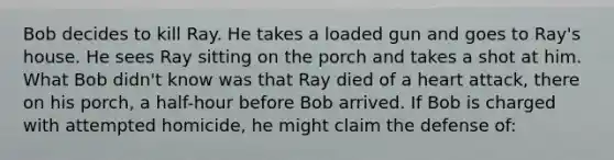 Bob decides to kill Ray. He takes a loaded gun and goes to Ray's house. He sees Ray sitting on the porch and takes a shot at him. What Bob didn't know was that Ray died of a heart attack, there on his porch, a half-hour before Bob arrived. If Bob is charged with attempted homicide, he might claim the defense of: