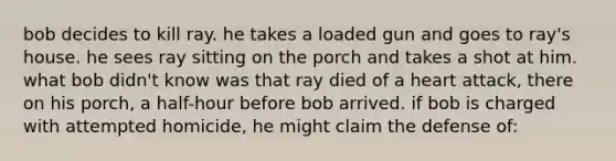 bob decides to kill ray. he takes a loaded gun and goes to ray's house. he sees ray sitting on the porch and takes a shot at him. what bob didn't know was that ray died of a heart attack, there on his porch, a half-hour before bob arrived. if bob is charged with attempted homicide, he might claim the defense of: