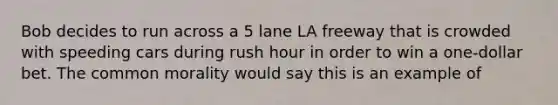 Bob decides to run across a 5 lane LA freeway that is crowded with speeding cars during rush hour in order to win a one-dollar bet. The common morality would say this is an example of