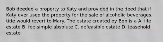 Bob deeded a property to Katy and provided in the deed that if Katy ever used the property for the sale of alcoholic beverages, title would revert to Mary. The estate created by Bob is a A. life estate B. fee simple absolute C. defeasible estate D. leasehold estate