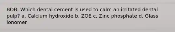 BOB: Which dental cement is used to calm an irritated dental pulp? a. Calcium hydroxide b. ZOE c. Zinc phosphate d. Glass ionomer