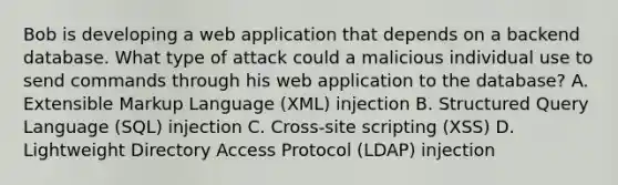 Bob is developing a web application that depends on a backend database. What type of attack could a malicious individual use to send commands through his web application to the database? A. Extensible Markup Language (XML) injection B. Structured Query Language (SQL) injection C. Cross-site scripting (XSS) D. Lightweight Directory Access Protocol (LDAP) injection