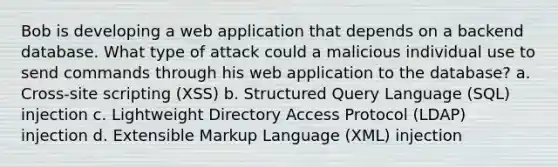 Bob is developing a web application that depends on a backend database. What type of attack could a malicious individual use to send commands through his web application to the database? a. Cross-site scripting (XSS) b. Structured Query Language (SQL) injection c. Lightweight Directory Access Protocol (LDAP) injection d. Extensible Markup Language (XML) injection