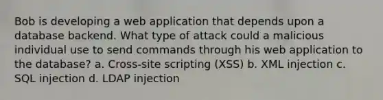 Bob is developing a web application that depends upon a database backend. What type of attack could a malicious individual use to send commands through his web application to the database? a. Cross-site scripting (XSS) b. XML injection c. SQL injection d. LDAP injection