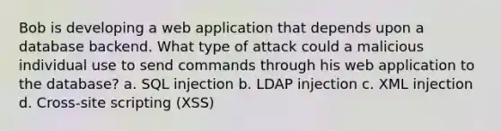 Bob is developing a web application that depends upon a database backend. What type of attack could a malicious individual use to send commands through his web application to the database? a. SQL injection b. LDAP injection c. XML injection d. Cross-site scripting (XSS)