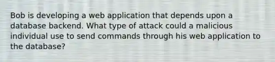 Bob is developing a web application that depends upon a database backend. What type of attack could a malicious individual use to send commands through his web application to the database?