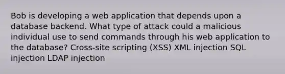 Bob is developing a web application that depends upon a database backend. What type of attack could a malicious individual use to send commands through his web application to the database? Cross-site scripting (XSS) XML injection SQL injection LDAP injection