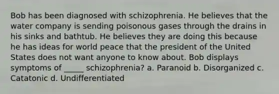 Bob has been diagnosed with schizophrenia. He believes that the water company is sending poisonous gases through the drains in his sinks and bathtub. He believes they are doing this because he has ideas for world peace that the president of the United States does not want anyone to know about. Bob displays symptoms of _____ schizophrenia? a. Paranoid b. Disorganized c. Catatonic d. Undifferentiated