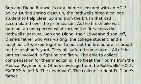 Bob and Diane Rothwell's rural home is insured with an HO-3 policy. During spring clean up, the Rothwells hired a college student to help clean up and burn the brush that had accumulated over the prior season. As the brush pile was burning, an unexpected wind carried the fire across the Rothwells' pasture. Bob and Diane, their 15-year-old son Jeff, Diane's father who was visiting, the college student, and a neighbor all worked together to put out the fire before it spread to the neighbor's yard. They all suffered some burns. All of the parties involved in fighting the fire will be able to collect compensation for their medical bills to treat their burns from the Medical Payments to Others coverage from the Rothwells' HO-3, EXCEPT: A. Jeff B. The neighbor C. The college student D. Diane's father