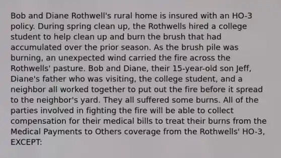 Bob and Diane Rothwell's rural home is insured with an HO-3 policy. During spring clean up, the Rothwells hired a college student to help clean up and burn the brush that had accumulated over the prior season. As the brush pile was burning, an unexpected wind carried the fire across the Rothwells' pasture. Bob and Diane, their 15-year-old son Jeff, Diane's father who was visiting, the college student, and a neighbor all worked together to put out the fire before it spread to the neighbor's yard. They all suffered some burns. All of the parties involved in fighting the fire will be able to collect compensation for their medical bills to treat their burns from the Medical Payments to Others coverage from the Rothwells' HO-3, EXCEPT: