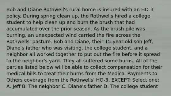 Bob and Diane Rothwell's rural home is insured with an HO-3 policy. During spring clean up, the Rothwells hired a college student to help clean up and burn the brush that had accumulated over the prior season. As the brush pile was burning, an unexpected wind carried the fire across the Rothwells' pasture. Bob and Diane, their 15-year-old son Jeff, Diane's father who was visiting, the college student, and a neighbor all worked together to put out the fire before it spread to the neighbor's yard. They all suffered some burns. All of the parties listed below will be able to collect compensation for their medical bills to treat their burns from the Medical Payments to Others coverage from the Rothwells' HO-3, EXCEPT: Select one: A. Jeff B. The neighbor C. Diane's father D. The college student