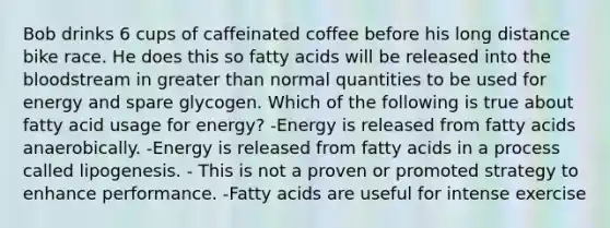 Bob drinks 6 cups of caffeinated coffee before his long distance bike race. He does this so fatty acids will be released into <a href='https://www.questionai.com/knowledge/k7oXMfj7lk-the-blood' class='anchor-knowledge'>the blood</a>stream in <a href='https://www.questionai.com/knowledge/ktgHnBD4o3-greater-than' class='anchor-knowledge'>greater than</a> normal quantities to be used for energy and spare glycogen. Which of the following is true about fatty acid usage for energy? -Energy is released from fatty acids anaerobically. -Energy is released from fatty acids in a process called lipogenesis. - This is not a proven or promoted strategy to enhance performance. -Fatty acids are useful for intense exercise