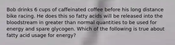 Bob drinks 6 cups of caffeinated coffee before his long distance bike racing. He does this so fatty acids will be released into the bloodstream in greater than normal quantities to be used for energy and spare glycogen. Which of the following is true about fatty acid usage for energy?