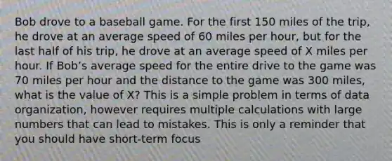 Bob drove to a baseball game. For the first 150 miles of the trip, he drove at an average speed of 60 miles per hour, but for the last half of his trip, he drove at an average speed of X miles per hour. If Bob’s average speed for the entire drive to the game was 70 miles per hour and the distance to the game was 300 miles, what is the value of X? This is a simple problem in terms of data organization, however requires multiple calculations with large numbers that can lead to mistakes. This is only a reminder that you should have short-term focus