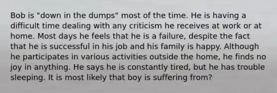 Bob is "down in the dumps" most of the time. He is having a difficult time dealing with any criticism he receives at work or at home. Most days he feels that he is a failure, despite the fact that he is successful in his job and his family is happy. Although he participates in various activities outside the home, he finds no joy in anything. He says he is constantly tired, but he has trouble sleeping. It is most likely that boy is suffering from?