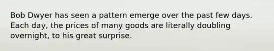 Bob Dwyer has seen a pattern emerge over the past few days. Each day, the prices of many goods are literally doubling overnight, to his great surprise.