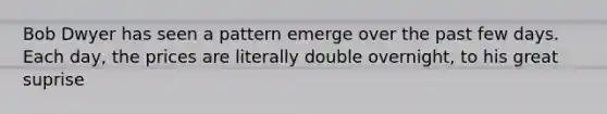 Bob Dwyer has seen a pattern emerge over the past few days. Each day, the prices are literally double overnight, to his great suprise