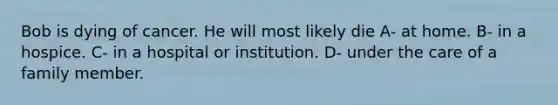 Bob is dying of cancer. He will most likely die A- at home. B- in a hospice. C- in a hospital or institution. D- under the care of a family member.