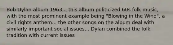 Bob Dylan album 1963... this album politicized 60s folk music, with the most prominent example being "Blowing in the Wind", a civil rights anthem... the other songs on the album deal with similarly important social issues... Dylan combined the folk tradition with current issues