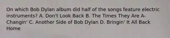 On which Bob Dylan album did half of the songs feature electric instruments? A. Don't Look Back B. The Times They Are A-Changin' C. Another Side of Bob Dylan D. Bringin' It All Back Home