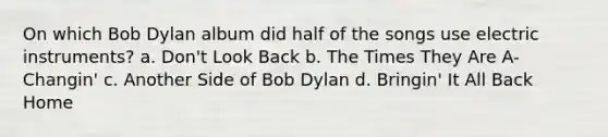 On which Bob Dylan album did half of the songs use electric instruments? a. Don't Look Back b. The Times They Are A-Changin' c. Another Side of Bob Dylan d. Bringin' It All Back Home