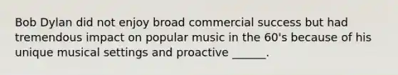 Bob Dylan did not enjoy broad commercial success but had tremendous impact on popular music in the 60's because of his unique musical settings and proactive ______.