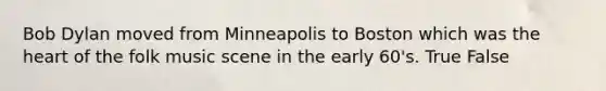 Bob Dylan moved from Minneapolis to Boston which was the heart of the folk music scene in the early 60's. True False