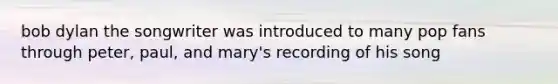 bob dylan the songwriter was introduced to many pop fans through peter, paul, and mary's recording of his song