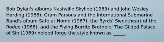 Bob Dylan's albums Nashville Skyline (1969) and John Wesley Harding (1968), Gram Parsons and the International Submarine Band's album Safe at Home (1967), the Byrds' Sweetheart of the Rodeo (1968), and the Flying Burrito Brothers' The Gilded Palace of Sin (1969) helped forge the style known as _____.