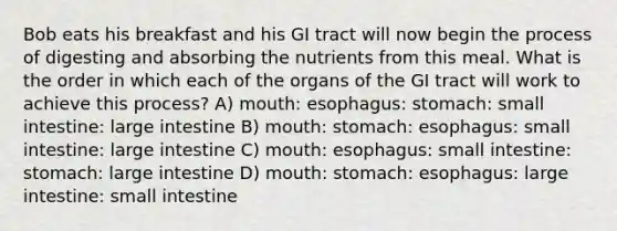 Bob eats his breakfast and his GI tract will now begin the process of digesting and absorbing the nutrients from this meal. What is the order in which each of the organs of the GI tract will work to achieve this process? A) mouth: esophagus: stomach: small intestine: large intestine B) mouth: stomach: esophagus: small intestine: large intestine C) mouth: esophagus: small intestine: stomach: large intestine D) mouth: stomach: esophagus: large intestine: small intestine