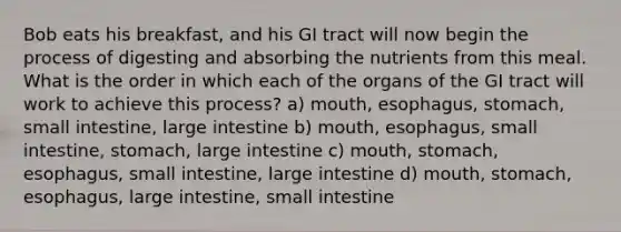 Bob eats his breakfast, and his GI tract will now begin the process of digesting and absorbing the nutrients from this meal. What is the order in which each of the organs of the GI tract will work to achieve this process? a) mouth, esophagus, stomach, small intestine, large intestine b) mouth, esophagus, small intestine, stomach, large intestine c) mouth, stomach, esophagus, small intestine, large intestine d) mouth, stomach, esophagus, large intestine, small intestine