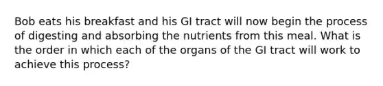 Bob eats his breakfast and his GI tract will now begin the process of digesting and absorbing the nutrients from this meal. What is the order in which each of the organs of the GI tract will work to achieve this process?