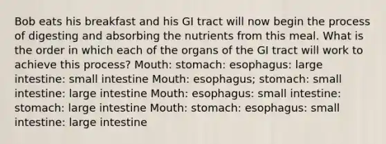 Bob eats his breakfast and his GI tract will now begin the process of digesting and absorbing the nutrients from this meal. What is the order in which each of the organs of the GI tract will work to achieve this process? Mouth: stomach: esophagus: large intestine: small intestine Mouth: esophagus; stomach: small intestine: large intestine Mouth: esophagus: small intestine: stomach: large intestine Mouth: stomach: esophagus: small intestine: large intestine