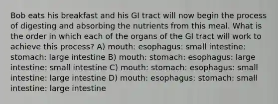 Bob eats his breakfast and his GI tract will now begin the process of digesting and absorbing the nutrients from this meal. What is the order in which each of the organs of the GI tract will work to achieve this process? A) mouth: esophagus: small intestine: stomach: large intestine B) mouth: stomach: esophagus: large intestine: small intestine C) mouth: stomach: esophagus: small intestine: large intestine D) mouth: esophagus: stomach: small intestine: large intestine